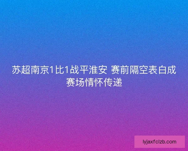苏超南京1比1战平淮安 赛前隔空表白成赛场情怀传递