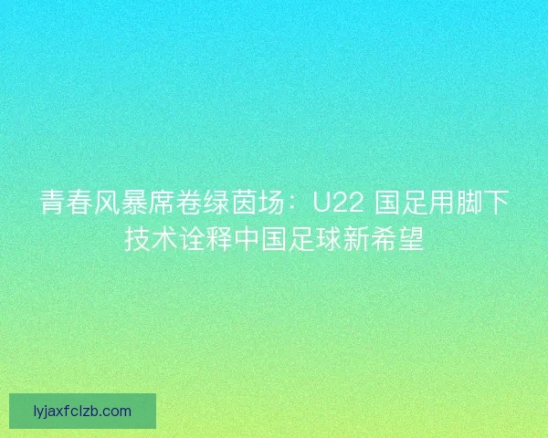 青春风暴席卷绿茵场：U22 国足用脚下技术诠释中国足球新希望