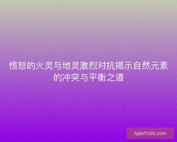 愤怒的火灵与地灵激烈对抗揭示自然元素的冲突与平衡之道