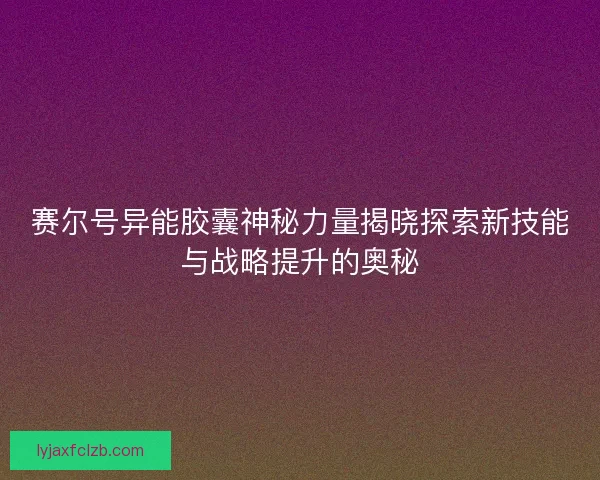 赛尔号异能胶囊神秘力量揭晓探索新技能与战略提升的奥秘