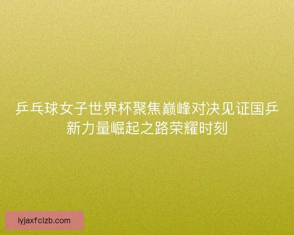 乒乓球女子世界杯聚焦巅峰对决见证国乒新力量崛起之路荣耀时刻