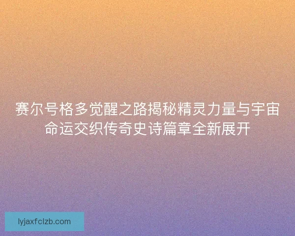 赛尔号格多觉醒之路揭秘精灵力量与宇宙命运交织传奇史诗篇章全新展开