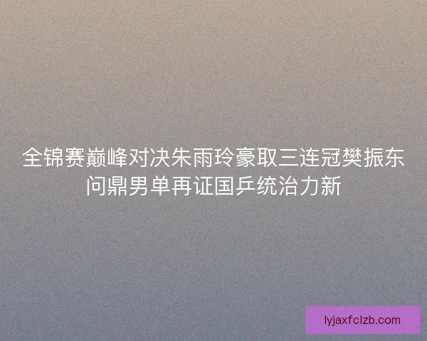 全锦赛巅峰对决朱雨玲豪取三连冠樊振东问鼎男单再证国乒统治力新