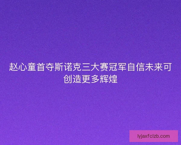 赵心童首夺斯诺克三大赛冠军自信未来可创造更多辉煌