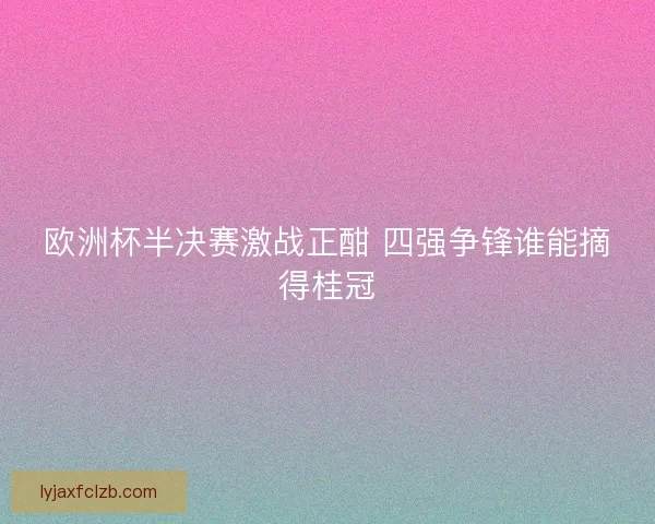 欧洲杯半决赛激战正酣 四强争锋谁能摘得桂冠