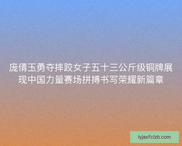 庞倩玉勇夺摔跤女子五十三公斤级铜牌展现中国力量赛场拼搏书写荣耀新篇章 庞倩玉勇夺摔跤女子五十三公斤级铜牌展现中国力量赛场拼搏书写荣耀新篇章