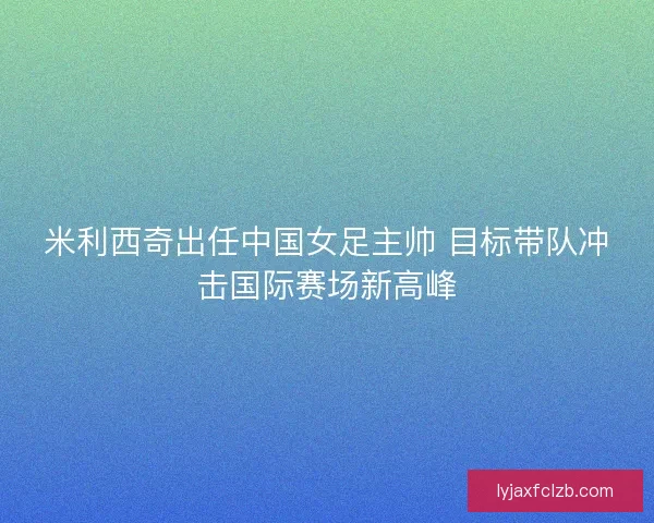 米利西奇出任中国女足主帅 目标带队冲击国际赛场新高峰