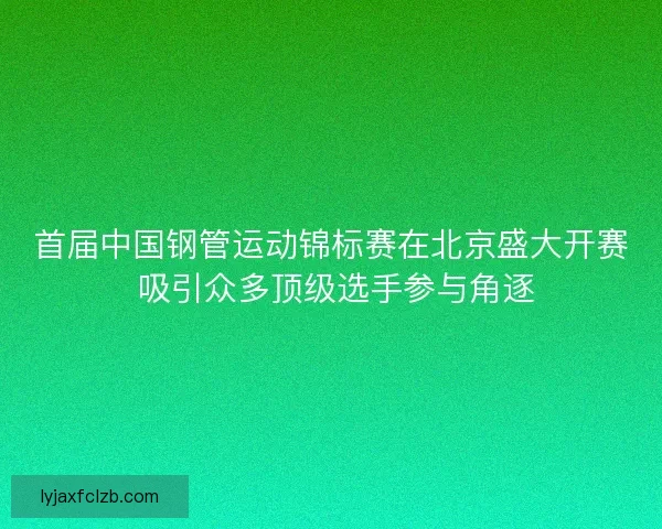 首届中国钢管运动锦标赛在北京盛大开赛 吸引众多顶级选手参与角逐