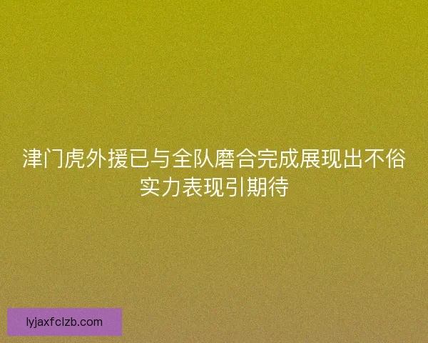 津门虎外援已与全队磨合完成展现出不俗实力表现引期待