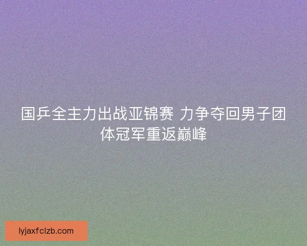 国乒全主力出战亚锦赛 力争夺回男子团体冠军重返巅峰