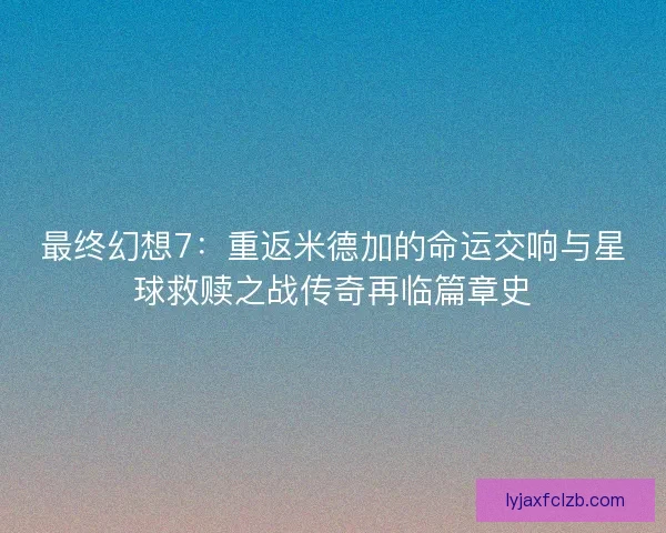 最终幻想7：重返米德加的命运交响与星球救赎之战传奇再临篇章史