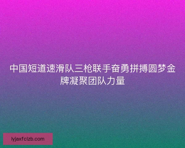 中国短道速滑队三枪联手奋勇拼搏圆梦金牌凝聚团队力量