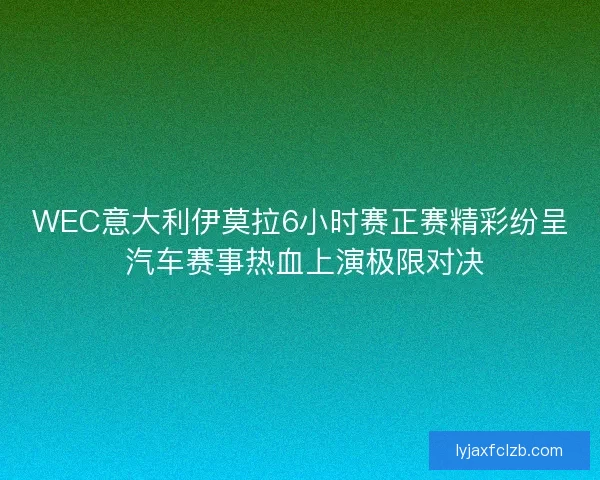 WEC意大利伊莫拉6小时赛正赛精彩纷呈 汽车赛事热血上演极限对决