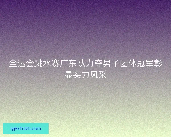 全运会跳水赛广东队力夺男子团体冠军彰显实力风采