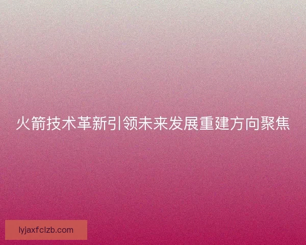 火箭技术革新引领未来发展重建方向聚焦