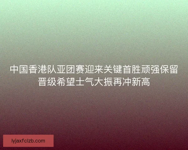 中国香港队亚团赛迎来关键首胜顽强保留晋级希望士气大振再冲新高